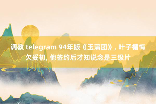 调教 telegram 94年版《玉蒲团》, 叶子楣悔欠妥初, 他签约后才知说念是三级片