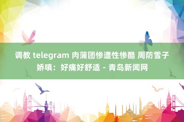 调教 telegram 肉蒲团惨遭性惨酷 周防雪子娇嗔：好痛好舒适－青岛新闻网