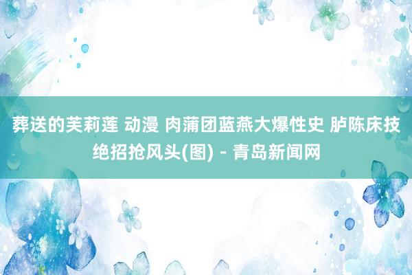 葬送的芙莉莲 动漫 肉蒲团蓝燕大爆性史 胪陈床技绝招抢风头(图)－青岛新闻网