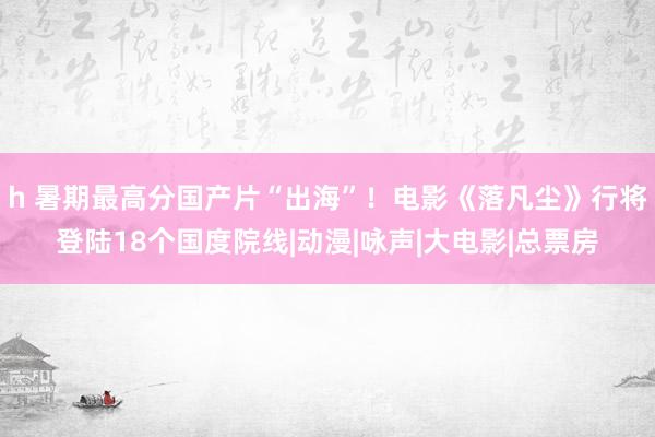 h 暑期最高分国产片“出海”！电影《落凡尘》行将登陆18个国度院线|动漫|咏声|大电影|总票房