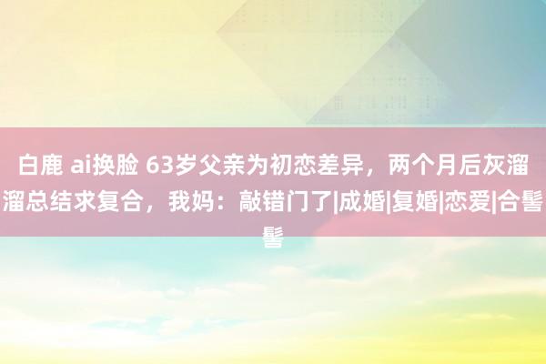 白鹿 ai换脸 63岁父亲为初恋差异，两个月后灰溜溜总结求复合，我妈：敲错门了|成婚|复婚|恋爱|合髻