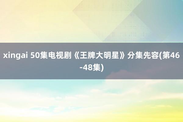 xingai 50集电视剧《王牌大明星》分集先容(第46-48集)