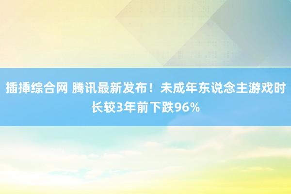 插揷综合网 腾讯最新发布！未成年东说念主游戏时长较3年前下跌96%