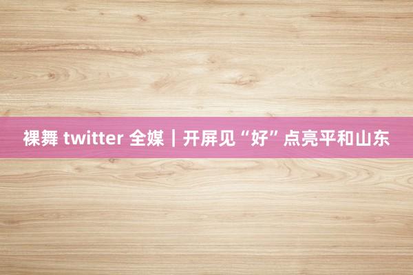 裸舞 twitter 全媒｜开屏见“好”点亮平和山东