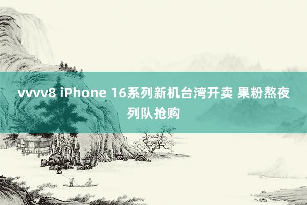 vvvv8 iPhone 16系列新机台湾开卖 果粉熬夜列队抢购