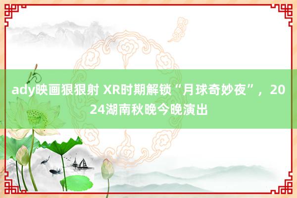 ady映画狠狠射 XR时期解锁“月球奇妙夜”，2024湖南秋晚今晚演出