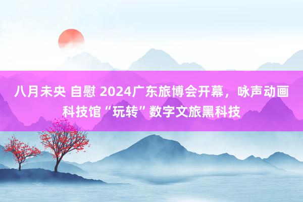 八月未央 自慰 2024广东旅博会开幕，咏声动画科技馆“玩转”数字文旅黑科技