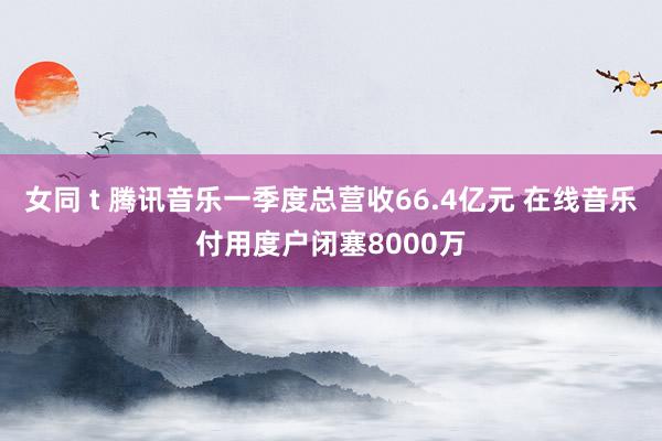 女同 t 腾讯音乐一季度总营收66.4亿元 在线音乐付用度户闭塞8000万