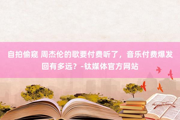 自拍偷窥 周杰伦的歌要付费听了，音乐付费爆发回有多远？-钛媒体官方网站