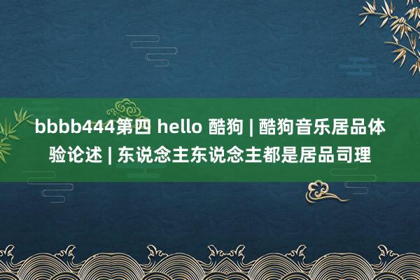 bbbb444第四 hello 酷狗 | 酷狗音乐居品体验论述 | 东说念主东说念主都是居品司理