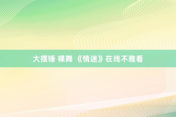 大摆锤 裸舞 《情迷》在线不雅看