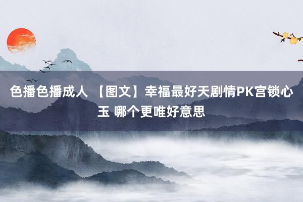 色播色播成人 【图文】幸福最好天剧情PK宫锁心玉 哪个更唯好意思