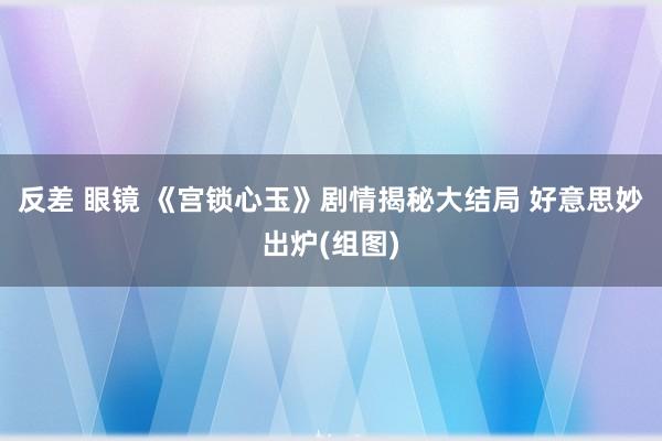 反差 眼镜 《宫锁心玉》剧情揭秘大结局 好意思妙出炉(组图)