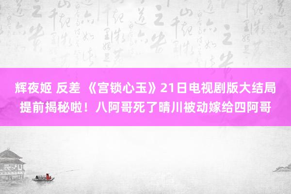 辉夜姬 反差 《宫锁心玉》21日电视剧版大结局提前揭秘啦！八阿哥死了晴川被动嫁给四阿哥