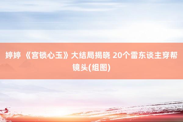 婷婷 《宫锁心玉》大结局揭晓 20个雷东谈主穿帮镜头(组图)