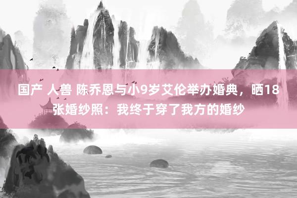 国产 人兽 陈乔恩与小9岁艾伦举办婚典，晒18张婚纱照：我终于穿了我方的婚纱