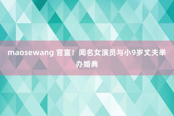 maosewang 官宣！闻名女演员与小9岁丈夫举办婚典