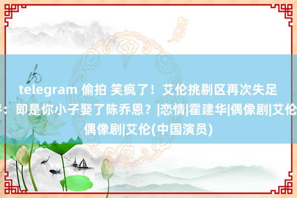 telegram 偷拍 笑疯了！艾伦挑剔区再次失足，网友辣评：即是你小子娶了陈乔恩？|恋情|霍建华|偶像剧|艾伦(中国演员)