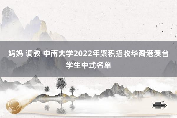 妈妈 调教 中南大学2022年聚积招收华裔港澳台学生中式名单