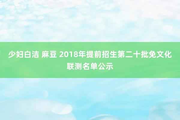 少妇白洁 麻豆 2018年提前招生第二十批免文化联测名单公示