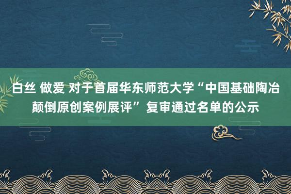 白丝 做爱 对于首届华东师范大学“中国基础陶冶颠倒原创案例展评” 复审通过名单的公示