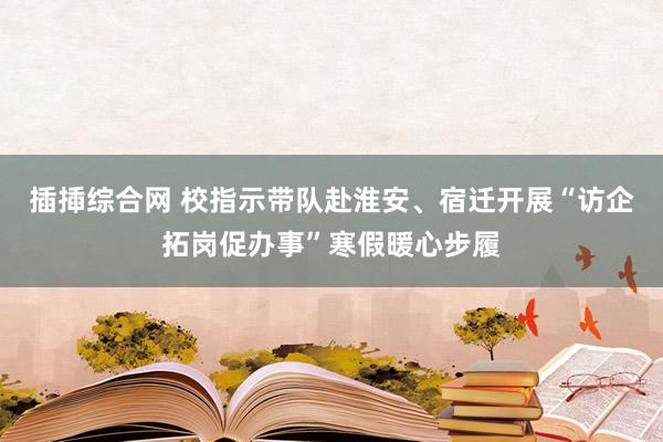 插揷综合网 校指示带队赴淮安、宿迁开展“访企拓岗促办事”寒假暖心步履