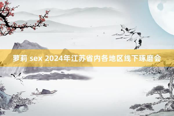 萝莉 sex 2024年江苏省内各地区线下琢磨会