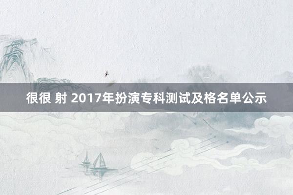 很很 射 2017年扮演专科测试及格名单公示