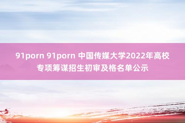 91porn 91porn 中国传媒大学2022年高校专项筹谋招生初审及格名单公示