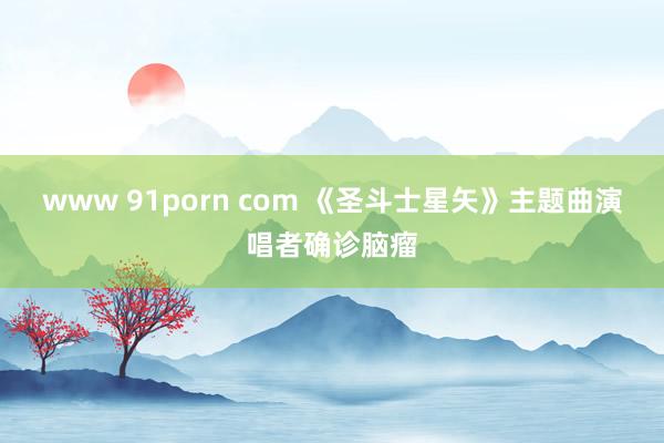 www 91porn com 《圣斗士星矢》主题曲演唱者确诊脑瘤